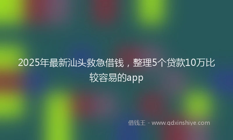 2025年最新汕头救急借钱，整理5个贷款10万比较容易的app