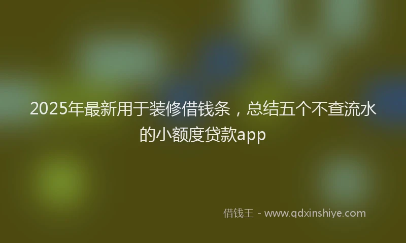 2025年最新用于装修借钱条，总结五个不查流水的小额度贷款app