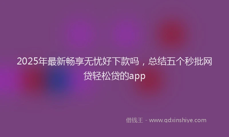 2025年最新畅享无忧好下款吗，总结五个秒批网贷轻松贷的app