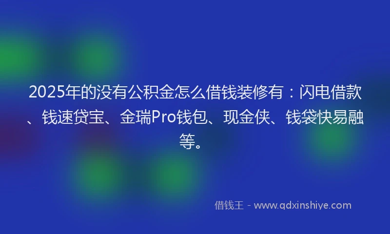 2025年的没有公积金怎么借钱装修有：闪电借款、钱速贷宝、金瑞Pro钱包、现金侠、钱袋快易融等。