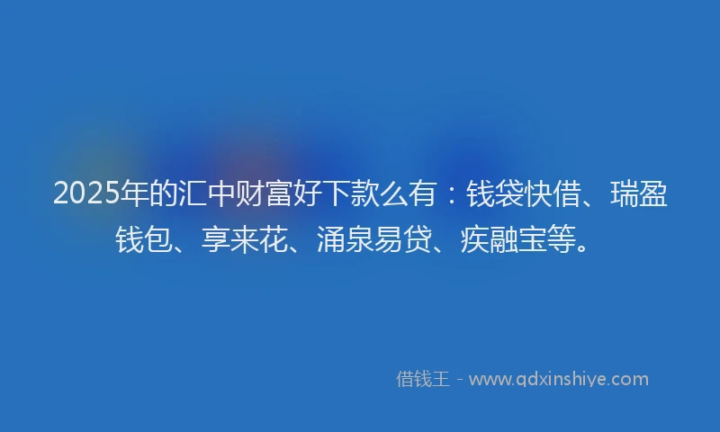 2025年的汇中财富好下款么有：钱袋快借、瑞盈钱包、享来花、涌泉易贷、疾融宝等。