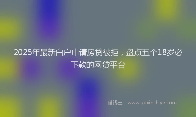 2025年最新白户申请房贷被拒，盘点五个18岁必下款的网贷平台