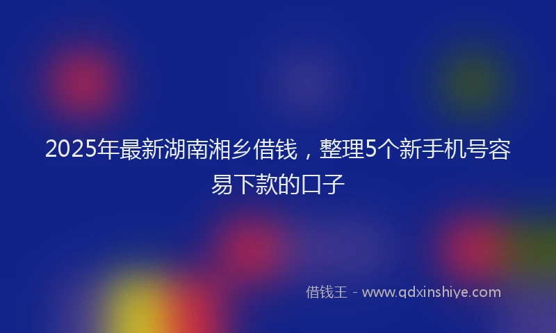 2025年最新湖南湘乡借钱，整理5个新手机号容易下款的口子