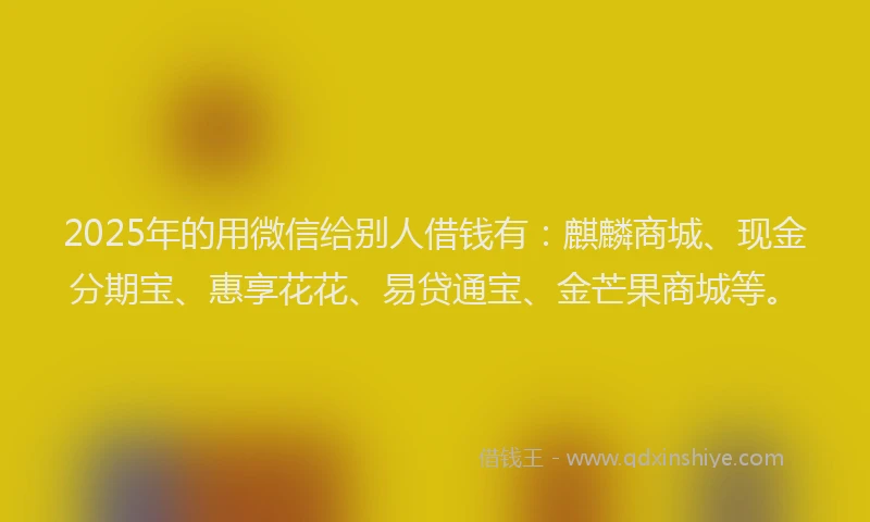 2025年的用微信给别人借钱有：麒麟商城、现金分期宝、惠享花花、易贷通宝、金芒果商城等。