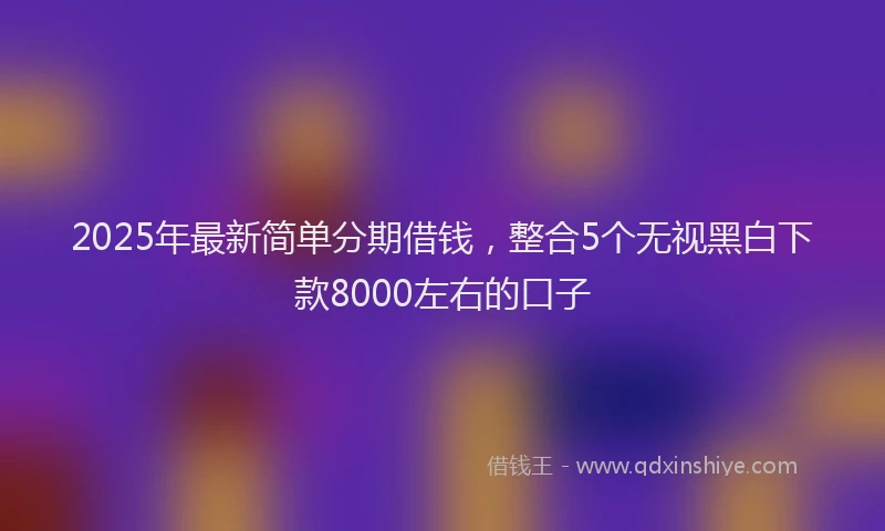 2025年最新简单分期借钱，整合5个无视黑白下款8000左右的口子