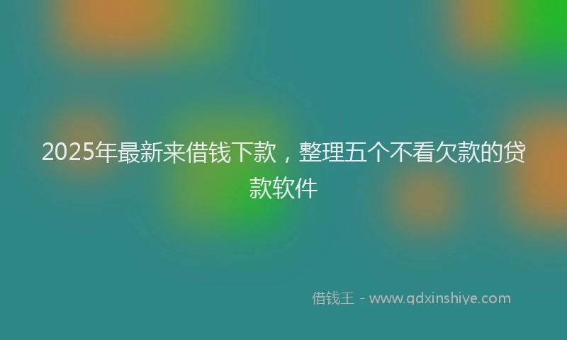 2025年最新来借钱下款，整理五个不看欠款的贷款软件