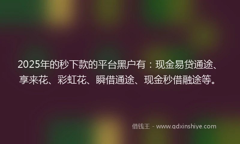 2025年的秒下款的平台黑户有：现金易贷通途、享来花、彩虹花、瞬借通途、现金秒借融途等。
