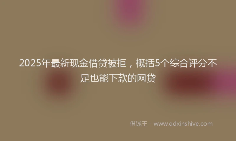 2025年最新现金借贷被拒，概括5个综合评分不足也能下款的网贷