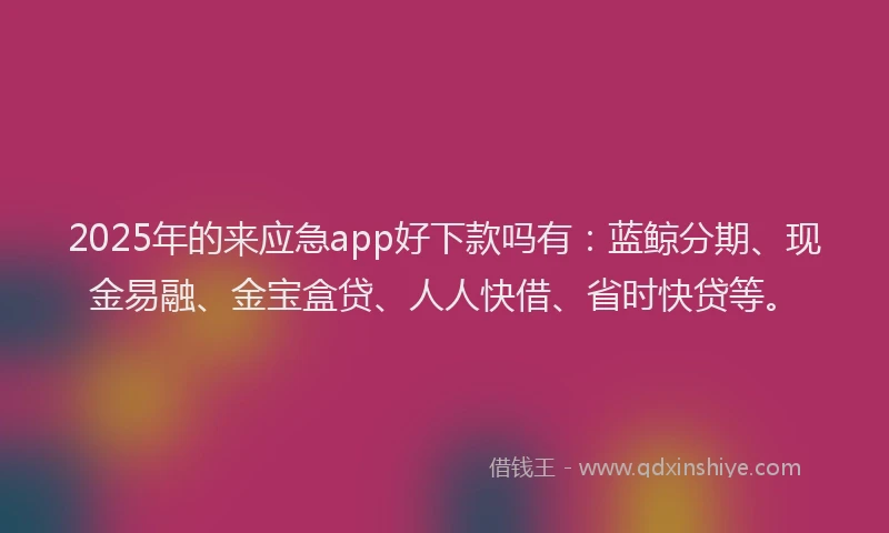 2025年的来应急app好下款吗有：蓝鲸分期、现金易融、金宝盒贷、人人快借、省时快贷等。