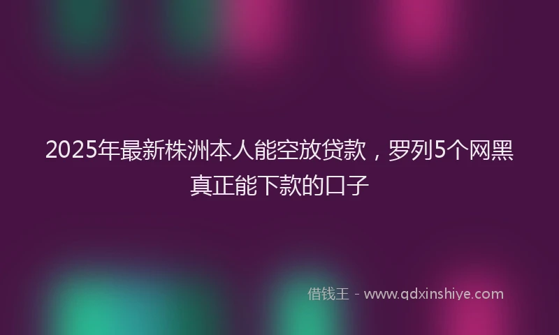 2025年最新株洲本人能空放贷款,罗列5个网黑真正能下款的口子