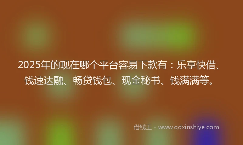 2025年的现在哪个平台容易下款有：乐享快借、钱速达融、畅贷钱包、现金秘书、钱满满等。