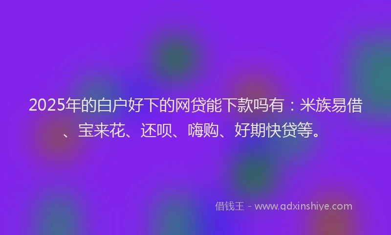 2025年的白户好下的网贷能下款吗有：米族易借、宝来花、还呗、嗨购、好期快贷等。