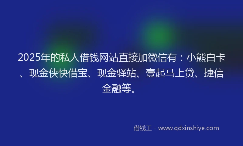2025年的私人借钱网站直接加微信有：小熊白卡、现金侠快借宝、现金驿站、壹起马上贷、捷信金融等。