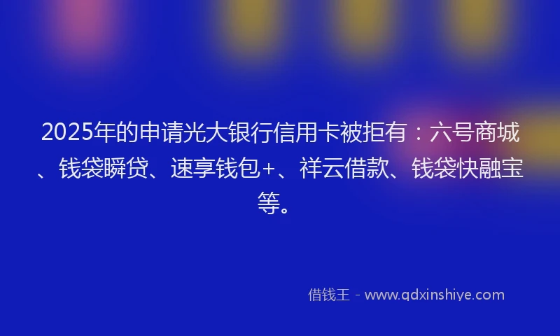 2025年的申请光大银行信用卡被拒有：六号商城、钱袋瞬贷、速享钱包+、祥云借款、钱袋快融宝等。