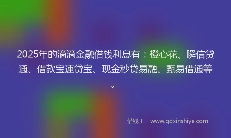 2025年的滴滴金融借钱利息有：橙心花、瞬信贷通、借款宝速贷宝、现金秒贷易融、甄易借通等。