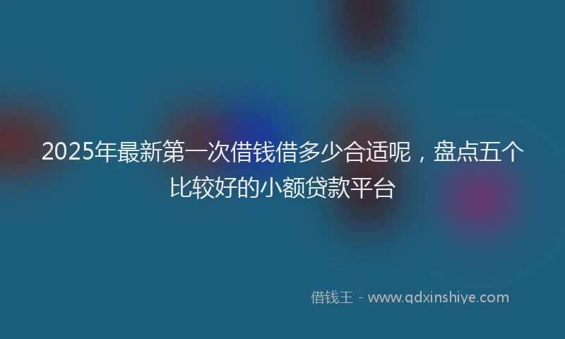 2025年最新第一次借钱借多少合适呢，盘点五个比较好的小额贷款平台