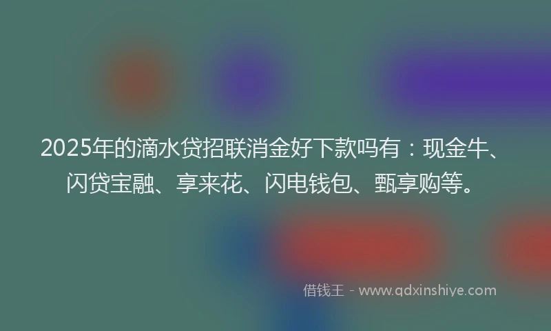 2025年的滴水贷招联消金好下款吗有：现金牛、闪贷宝融、享来花、闪电钱包、甄享购等。