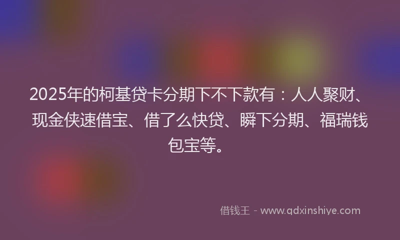 2025年的柯基贷卡分期下不下款有：人人聚财、现金侠速借宝、借了么快贷、瞬下分期、福瑞钱包宝等。