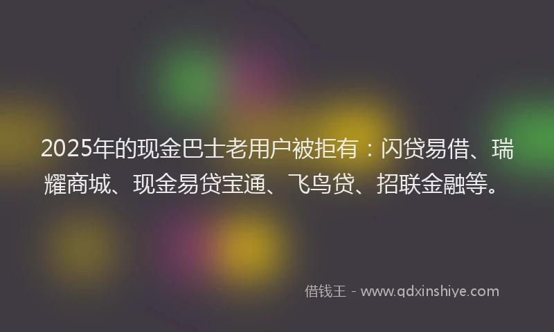 2025年的现金巴士老用户被拒有：闪贷易借、瑞耀商城、现金易贷宝通、飞鸟贷、招联金融等。