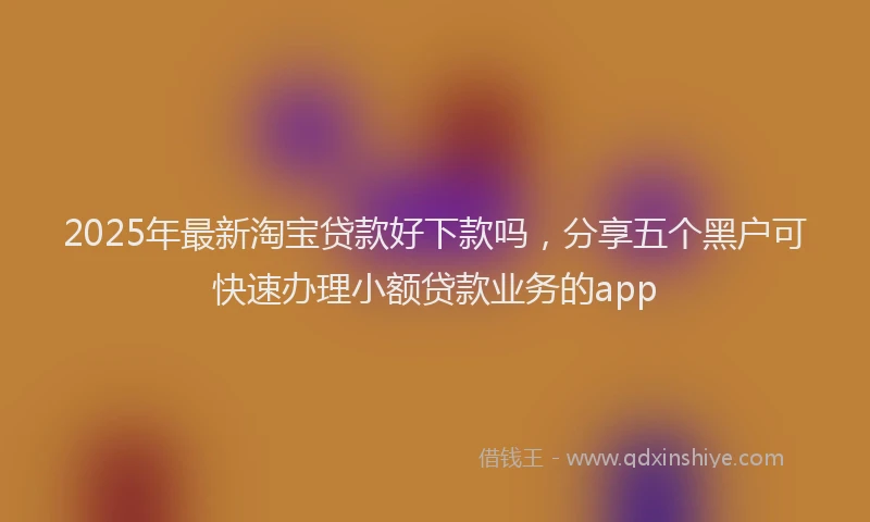 2025年最新淘宝贷款好下款吗，分享五个黑户可快速办理小额贷款业务的app