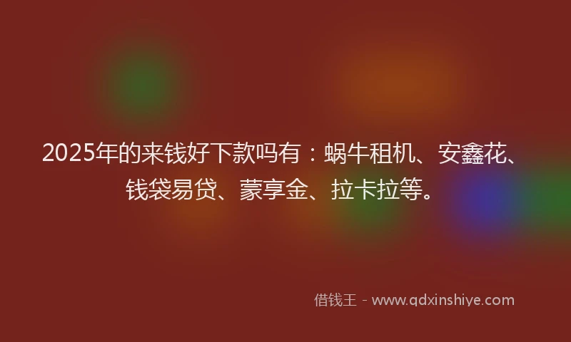 2025年的来钱好下款吗有：蜗牛租机、安鑫花、钱袋易贷、蒙享金、拉卡拉等。