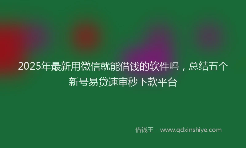 2025年最新用微信就能借钱的软件吗，总结五个新号易贷速审秒下款平台