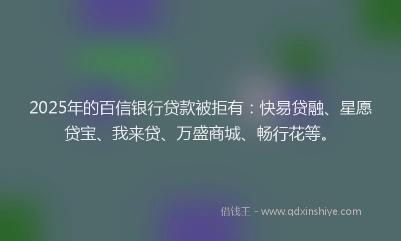 2025年的百信银行贷款被拒有：快易贷融、星愿贷宝、我来贷、万盛商城、畅行花等。