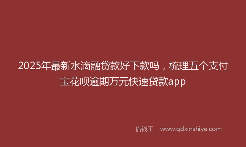2025年最新水滴融贷款好下款吗，梳理五个支付宝花呗逾期万元快速贷款app