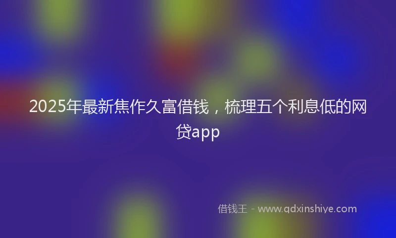 2025年最新焦作久富借钱，梳理五个利息低的网贷app