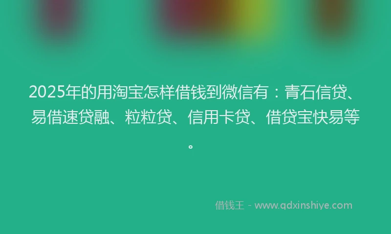 2025年的用淘宝怎样借钱到微信有:青石信贷、易借速贷融、粒粒贷、信用卡贷、借贷宝快易等。