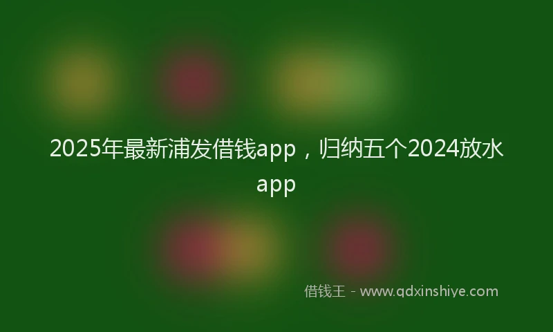 2025年最新浦发借钱app,归纳五个2024放水app