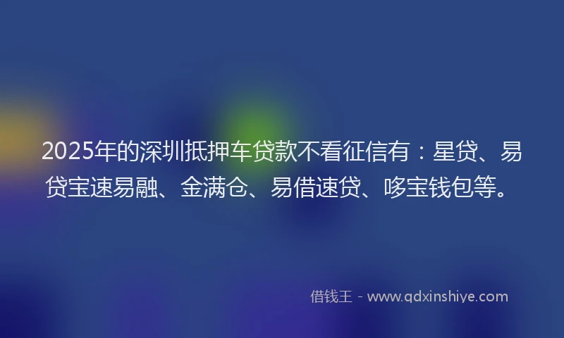 2025年的深圳抵押车贷款不看征信有：星贷、易贷宝速易融、金满仓、易借速贷、哆宝钱包等。