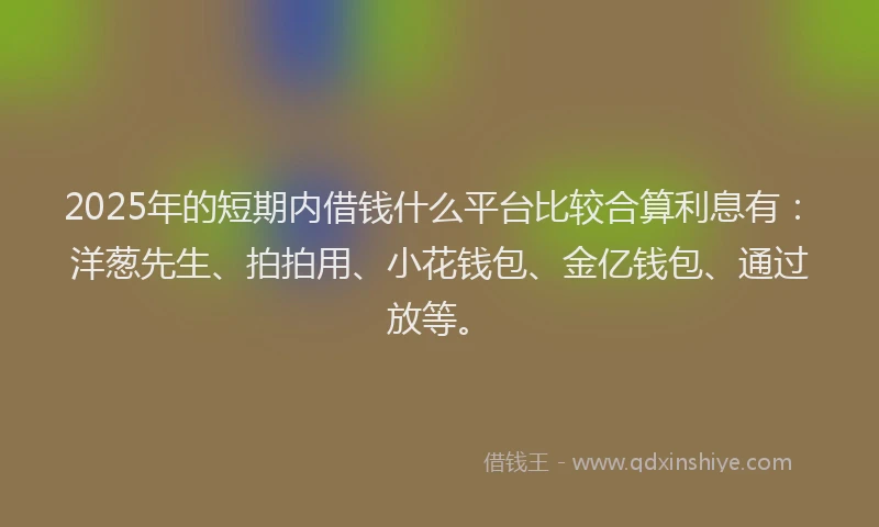 2025年的短期内借钱什么平台比较合算利息有：洋葱先生、拍拍用、小花钱包、金亿钱包、通过放等。