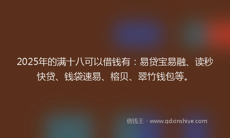 2025年的满十八可以借钱有：易贷宝易融、读秒快贷、钱袋速易、榕贝、翠竹钱包等。