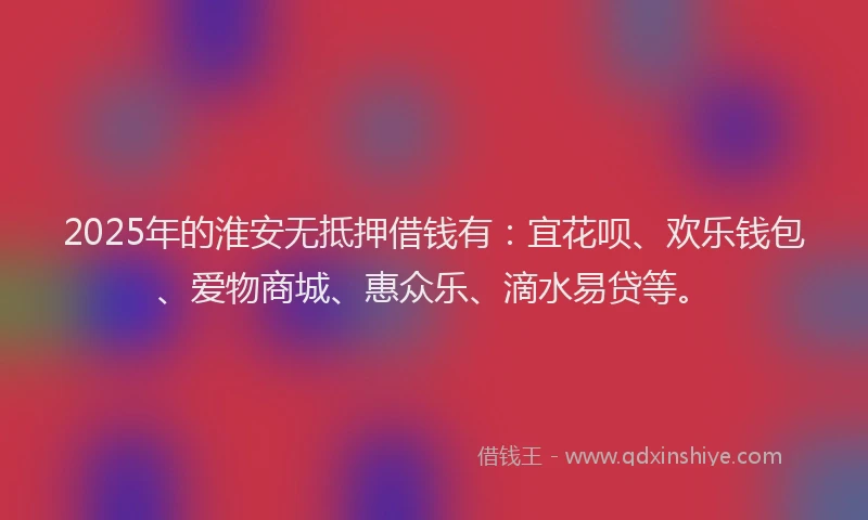 2025年的淮安无抵押借钱有：宜花呗、欢乐钱包、爱物商城、惠众乐、滴水易贷等。
