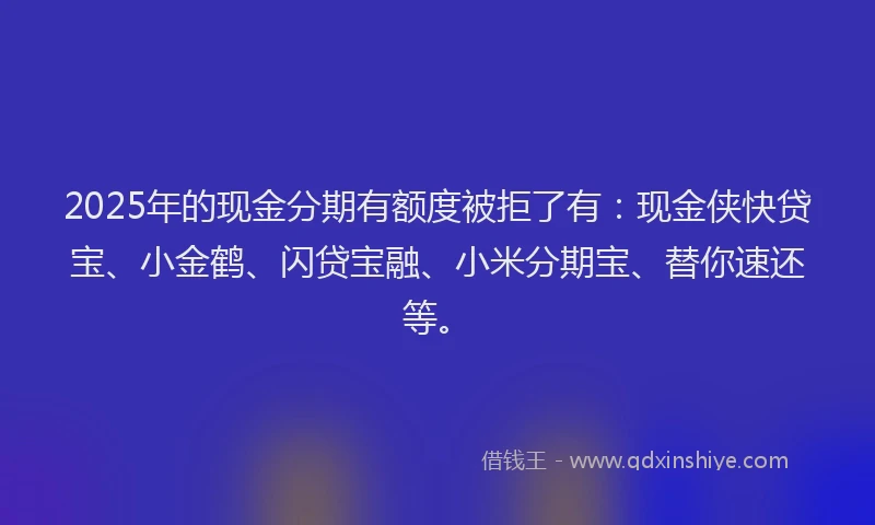 2025年的现金分期有额度被拒了有：现金侠快贷宝、小金鹤、闪贷宝融、小米分期宝、替你速还等。