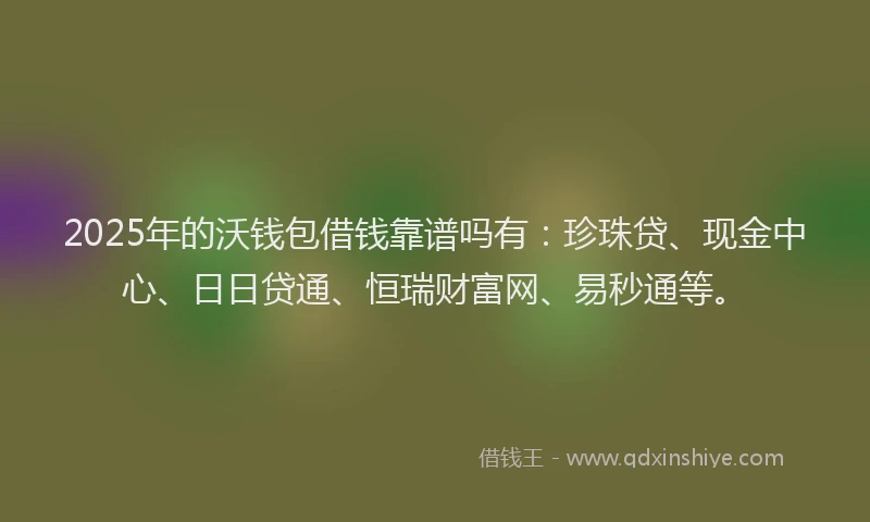 2025年的沃钱包借钱靠谱吗有：珍珠贷、现金中心、日日贷通、恒瑞财富网、易秒通等。