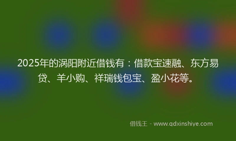 2025年的涡阳附近借钱有：借款宝速融、东方易贷、羊小购、祥瑞钱包宝、盈小花等。