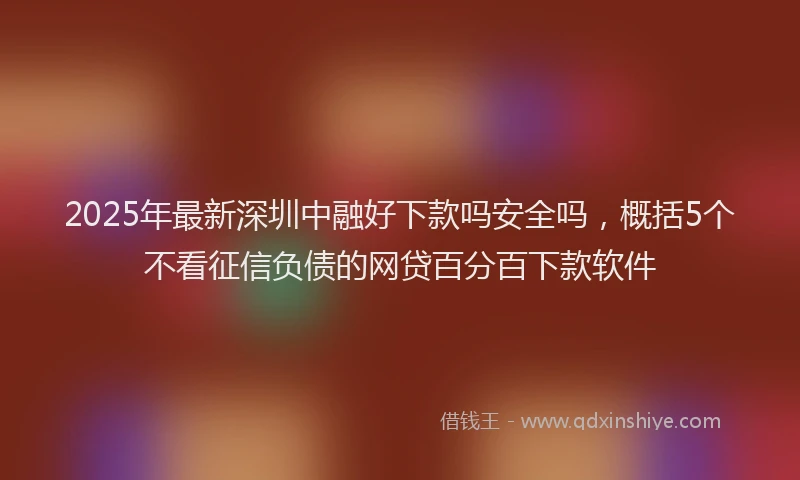 2025年最新深圳中融好下款吗安全吗，概括5个不看征信负债的网贷百分百下款软件