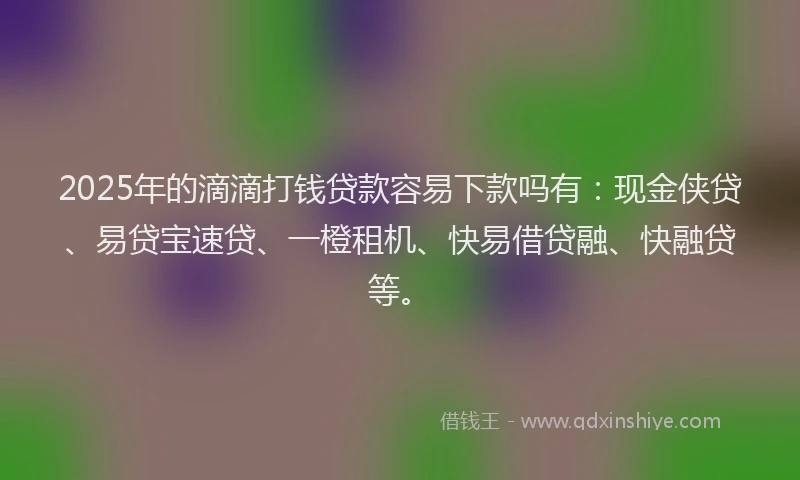 2025年的滴滴打钱贷款容易下款吗有：现金侠贷、易贷宝速贷、一橙租机、快易借贷融、快融贷等。