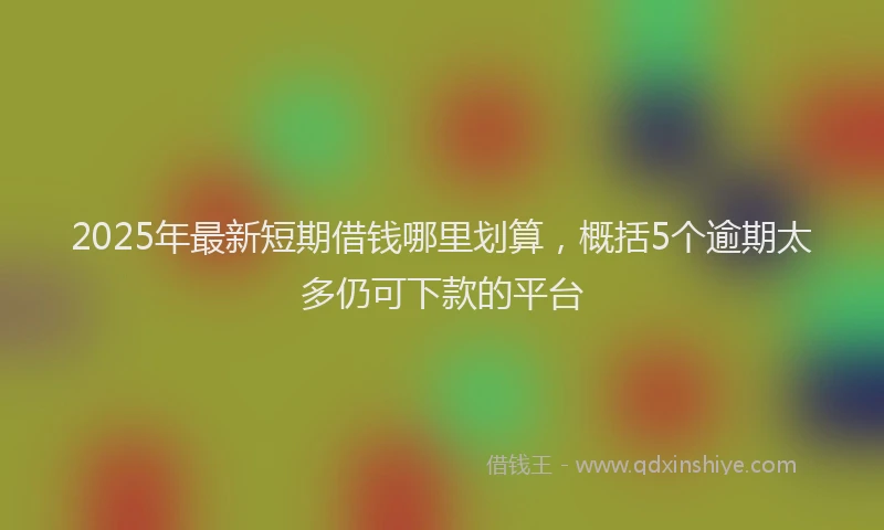 2025年最新短期借钱哪里划算，概括5个逾期太多仍可下款的平台