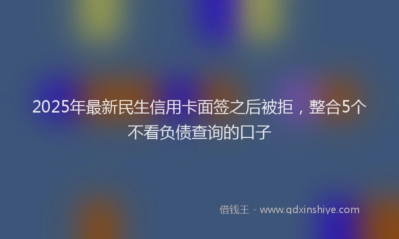 2025年最新民生信用卡面签之后被拒，整合5个不看负债查询的口子