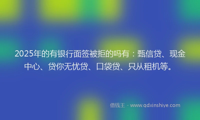 2025年的有银行面签被拒的吗有：甄信贷、现金中心、贷你无忧贷、口袋贷、只从租机等。