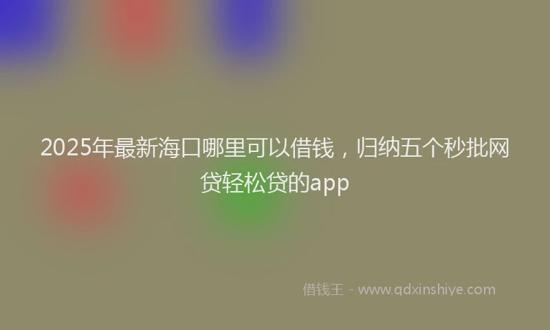 2025年最新海口哪里可以借钱，归纳五个秒批网贷轻松贷的app