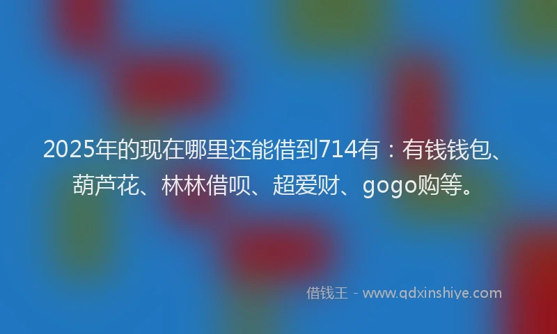 2025年的现在哪里还能借到714有：有钱钱包、葫芦花、林林借呗、超爱财、gogo购等。