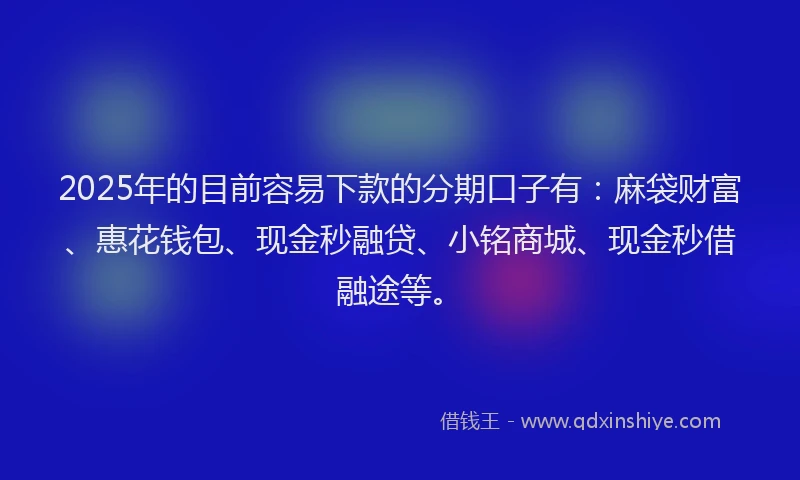 2025年的目前容易下款的分期口子有：麻袋财富、惠花钱包、现金秒融贷、小铭商城、现金秒借融途等。