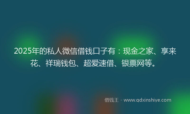 2025年的私人微信借钱口子有：现金之家、享来花、祥瑞钱包、超爱速借、银票网等。