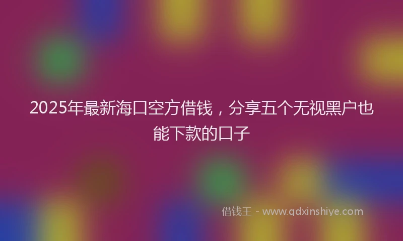 2025年最新海口空方借钱，分享五个无视黑户也能下款的口子