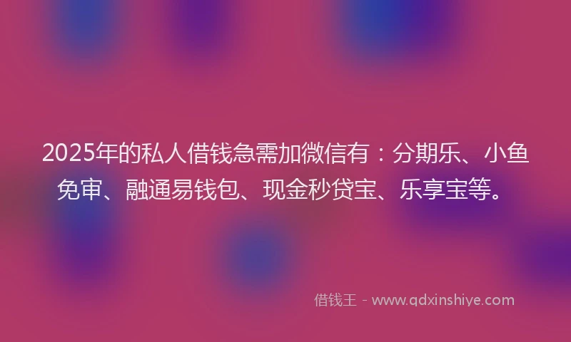 2025年的私人借钱急需加微信有：分期乐、小鱼免审、融通易钱包、现金秒贷宝、乐享宝等。
