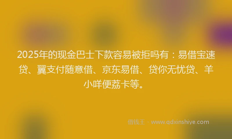 2025年的现金巴士下款容易被拒吗有：易借宝速贷、翼支付随意借、京东易借、贷你无忧贷、羊小咩便荔卡等。